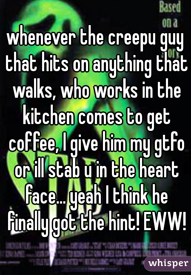 whenever the creepu guy that hits on anything that walks, who works in the kitchen comes to get coffee, I give him my gtfo or ill stab u in the heart face... yeah I think he finally got the hint! EWW!