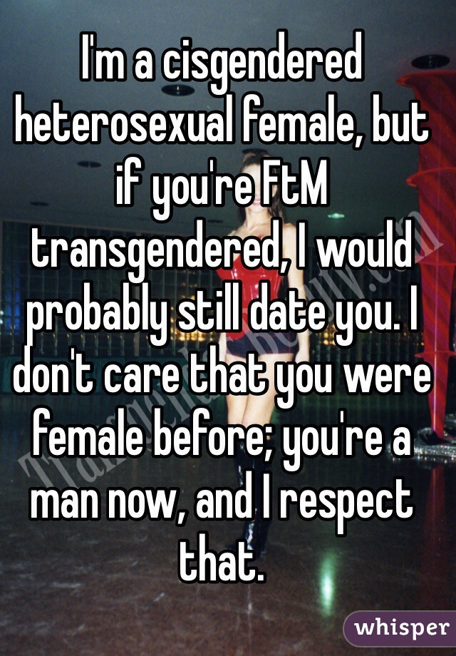 I'm a cisgendered heterosexual female, but if you're FtM transgendered, I would probably still date you. I don't care that you were female before; you're a man now, and I respect that.