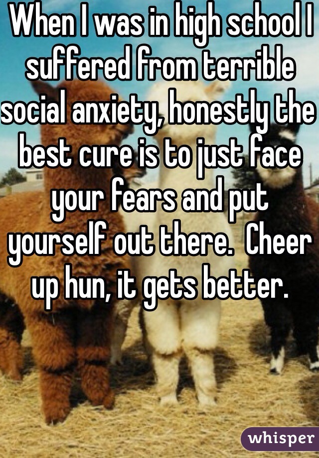When I was in high school I suffered from terrible social anxiety, honestly the best cure is to just face your fears and put yourself out there.  Cheer up hun, it gets better.
