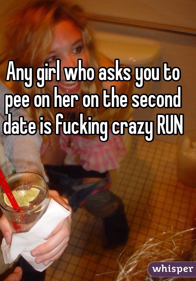 Any girl who asks you to pee on her on the second date is fucking crazy RUN