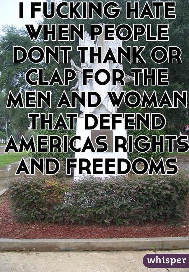 I FUCKING HATE WHEN PEOPLE DONT THANK OR CLAP FOR THE MEN AND WOMAN THAT DEFEND AMERICAS RIGHTS AND FREEDOMS  
