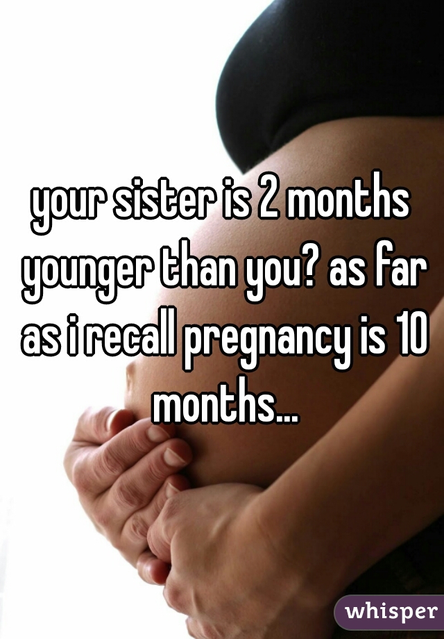 your sister is 2 months younger than you? as far as i recall pregnancy is 10 months...