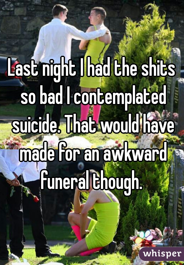 Last night I had the shits so bad I contemplated suicide. That would have made for an awkward funeral though. 