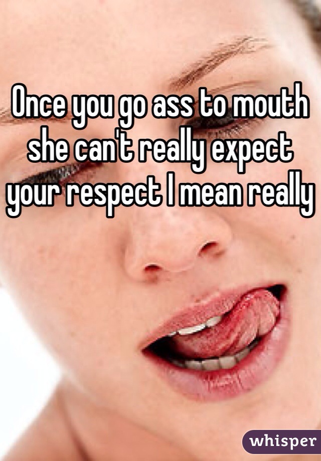 Once you go ass to mouth she can't really expect your respect I mean really