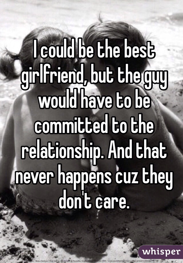 I could be the best girlfriend, but the guy would have to be committed to the relationship. And that never happens cuz they don't care.