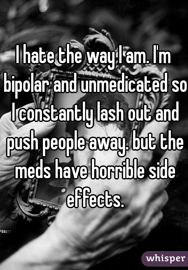 I hate the way I am. I'm bipolar and unmedicated so I constantly lash out and push people away. but the meds have horrible side effects.