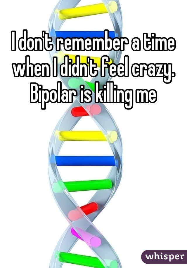 I don't remember a time when I didn't feel crazy. Bipolar is killing me