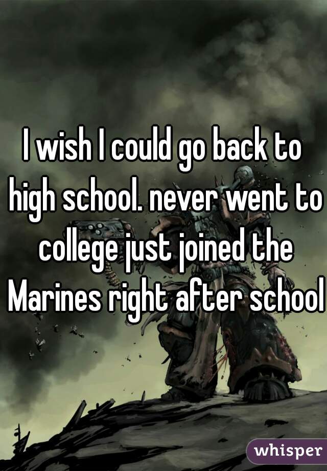 I wish I could go back to high school. never went to college just joined the Marines right after school