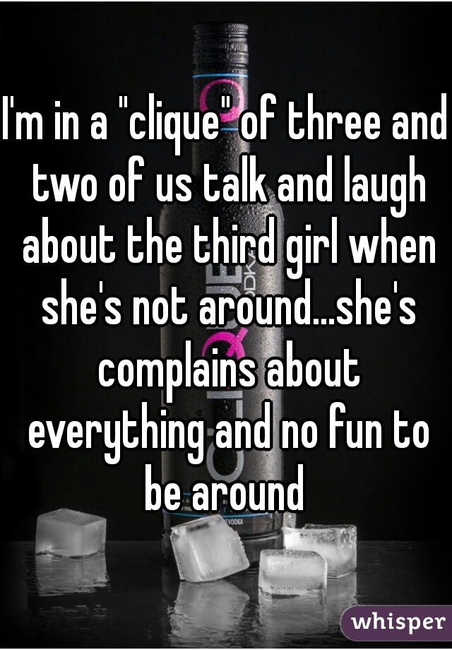 I'm in a "clique" of three and two of us talk and laugh about the third girl when she's not around...she's complains about everything and no fun to be around 