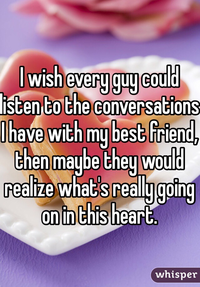 I wish every guy could listen to the conversations I have with my best friend, then maybe they would realize what's really going on in this heart.
