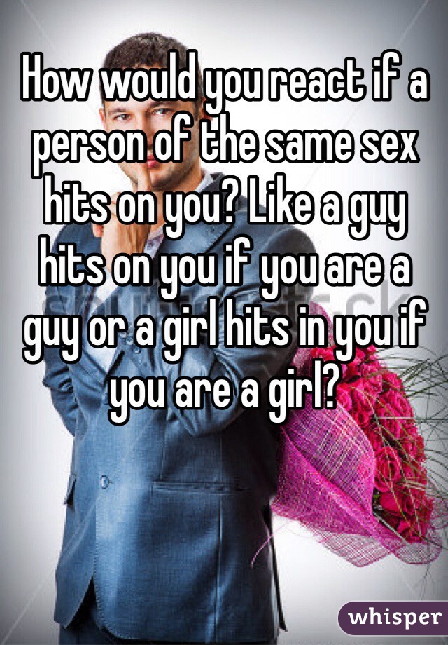 How would you react if a person of the same sex hits on you? Like a guy hits on you if you are a guy or a girl hits in you if you are a girl?