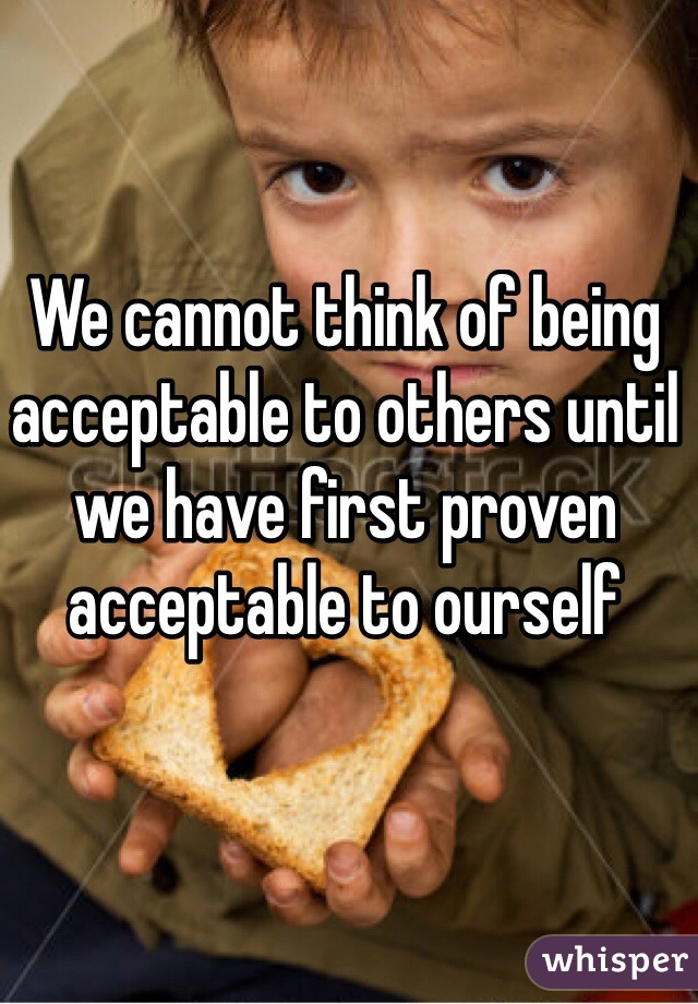 We cannot think of being acceptable to others until we have first proven acceptable to ourself 