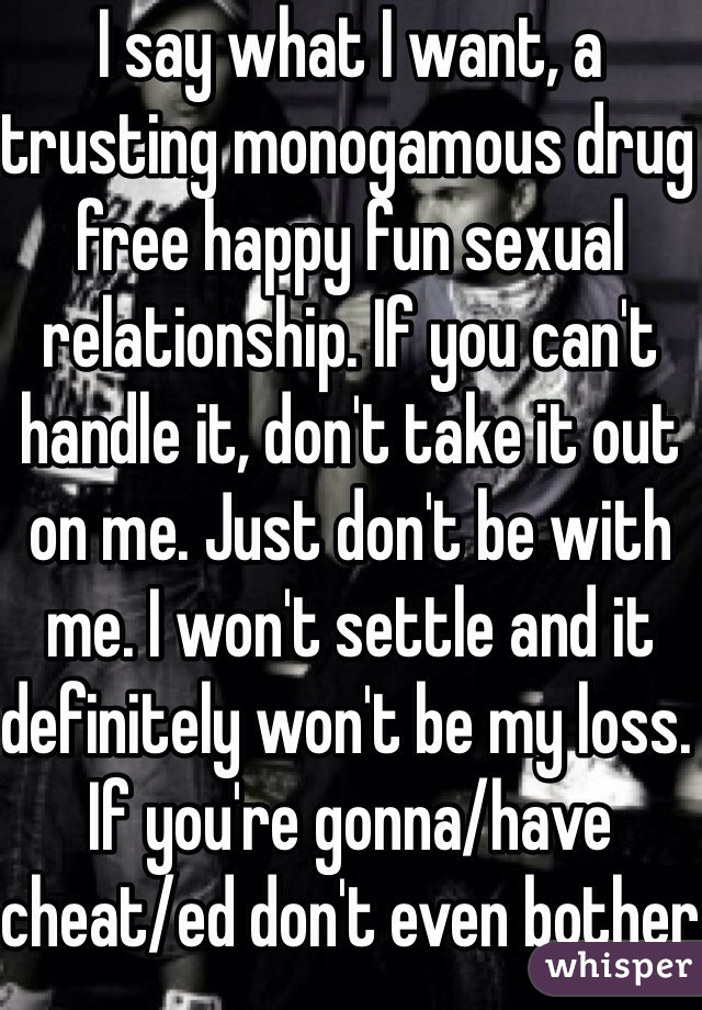I say what I want, a trusting monogamous drug free happy fun sexual relationship. If you can't handle it, don't take it out on me. Just don't be with me. I won't settle and it definitely won't be my loss. If you're gonna/have cheat/ed don't even bother entering a relationship.
