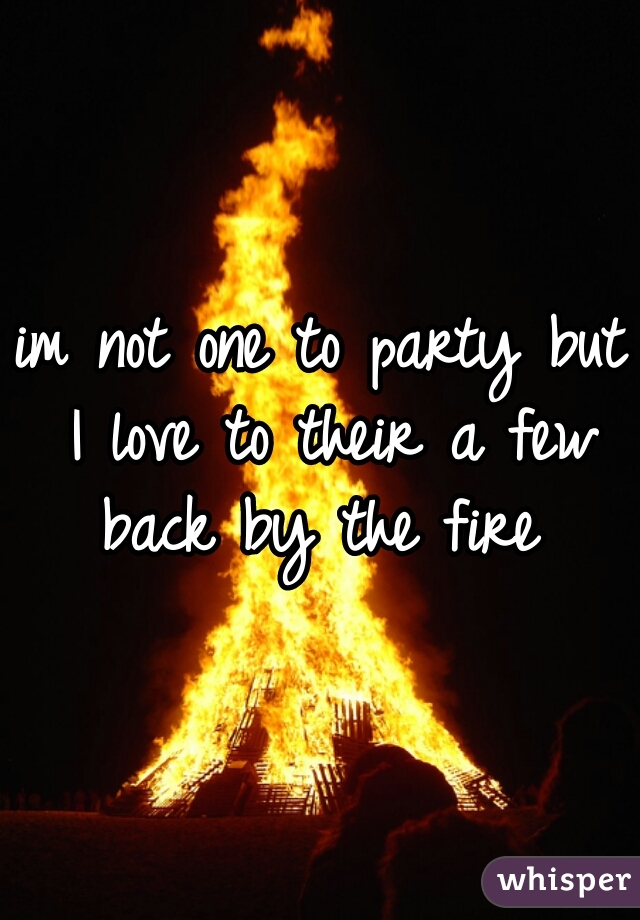 im not one to party but I love to their a few back by the fire 