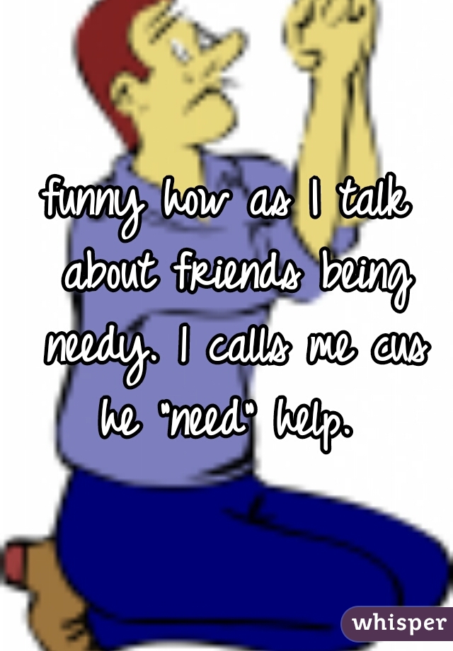 funny how as I talk about friends being needy. 1 calls me cus he "need" help. 