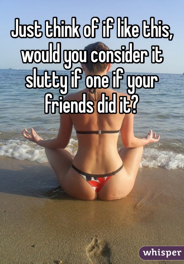 Just think of if like this, would you consider it slutty if one if your friends did it?