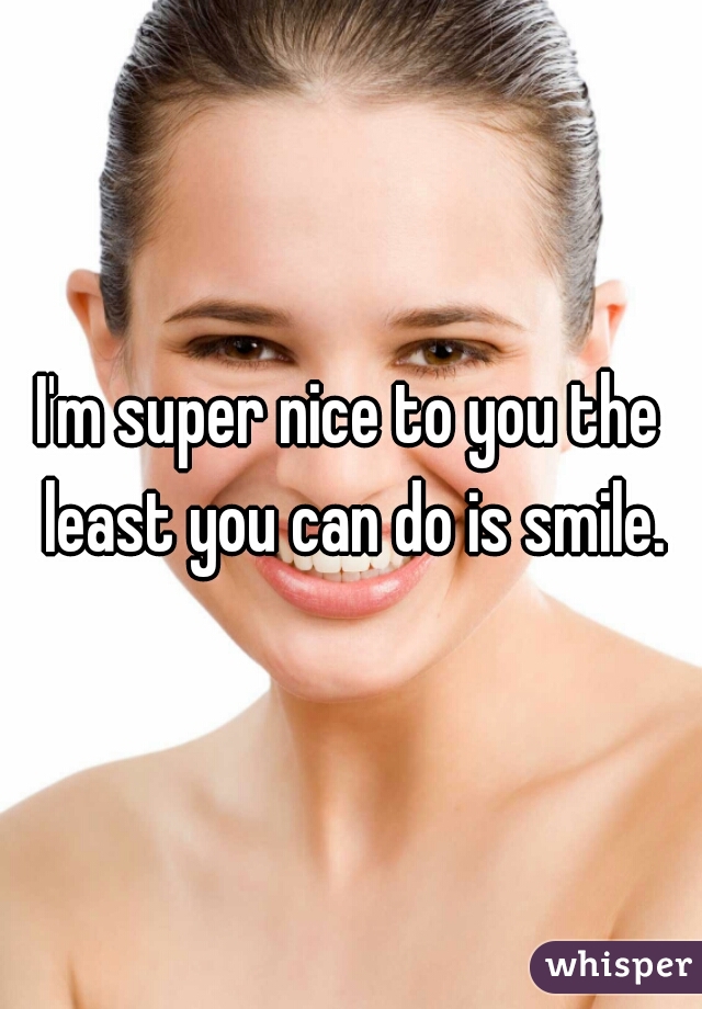 I'm super nice to you the least you can do is smile.