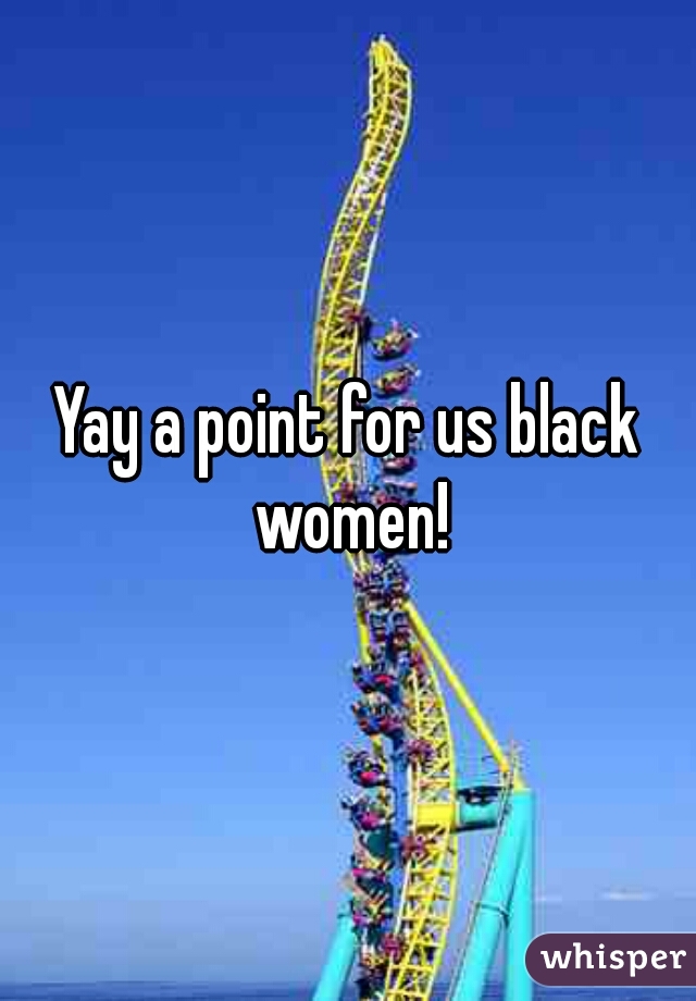 Yay a point for us black women!