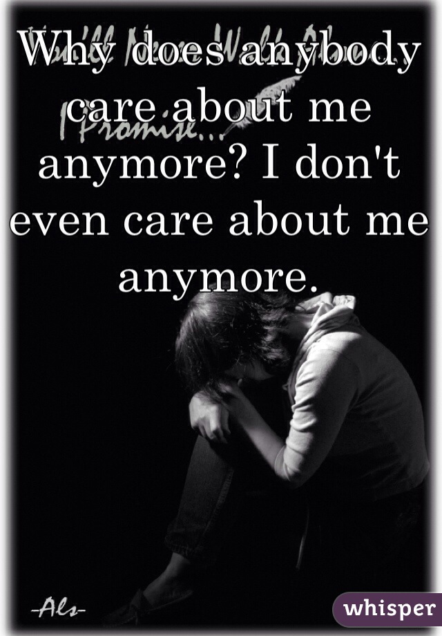 Why does anybody care about me anymore? I don't even care about me anymore.