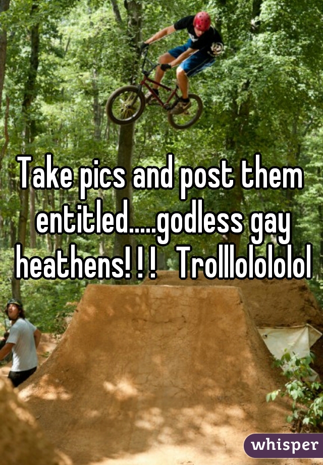 Take pics and post them entitled.....godless gay heathens! ! !   Trolllolololol