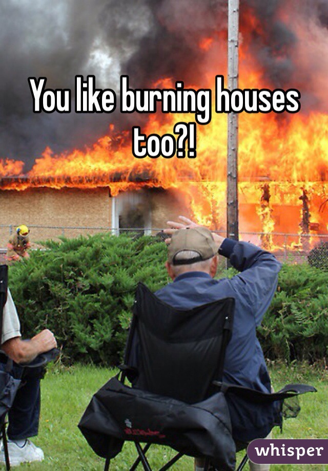 You like burning houses too?!