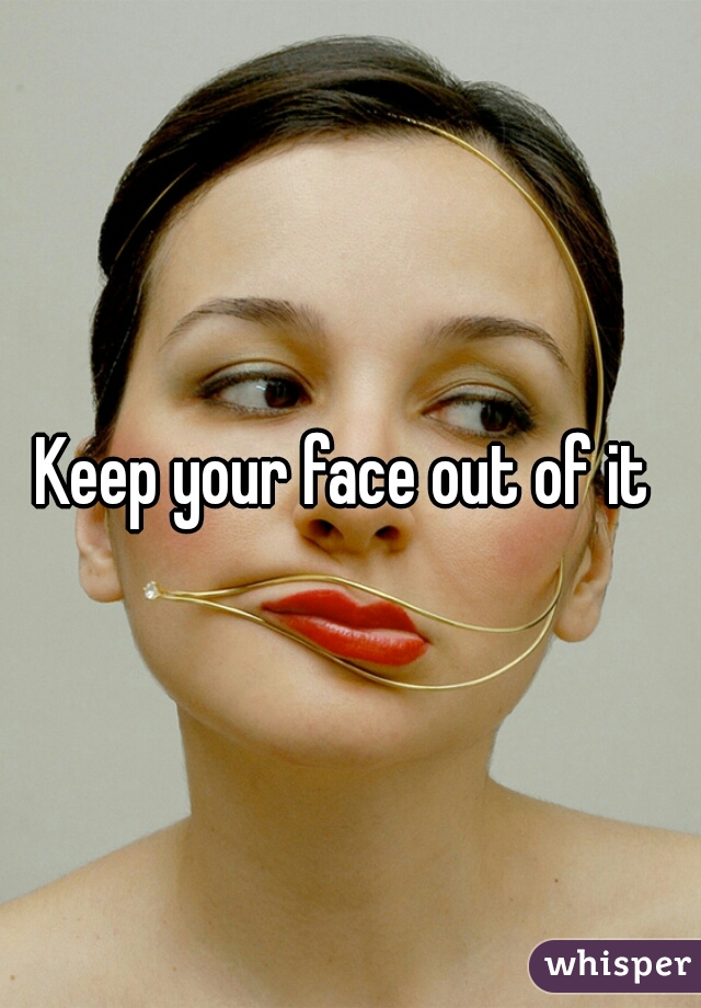 Keep your face out of it 