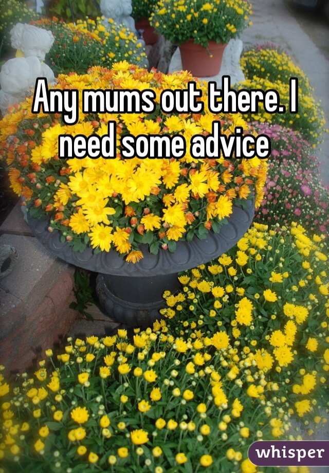 Any mums out there. I need some advice 