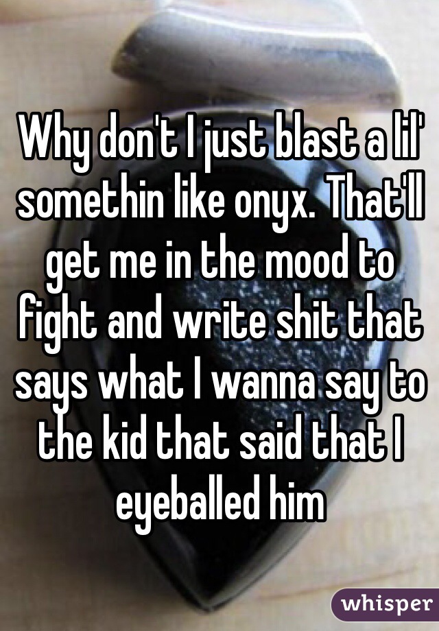 Why don't I just blast a lil' somethin like onyx. That'll get me in the mood to fight and write shit that says what I wanna say to the kid that said that I eyeballed him 
