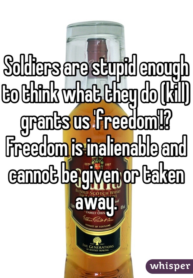 Soldiers are stupid enough to think what they do (kill) grants us 'freedom'!?
Freedom is inalienable and cannot be given or taken away.