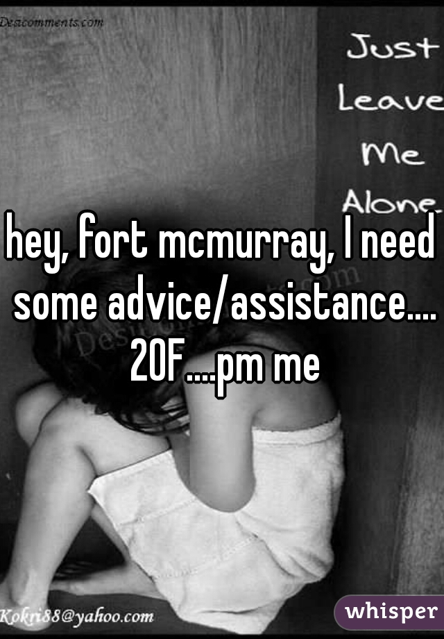 hey, fort mcmurray, I need some advice/assistance.... 20F....pm me