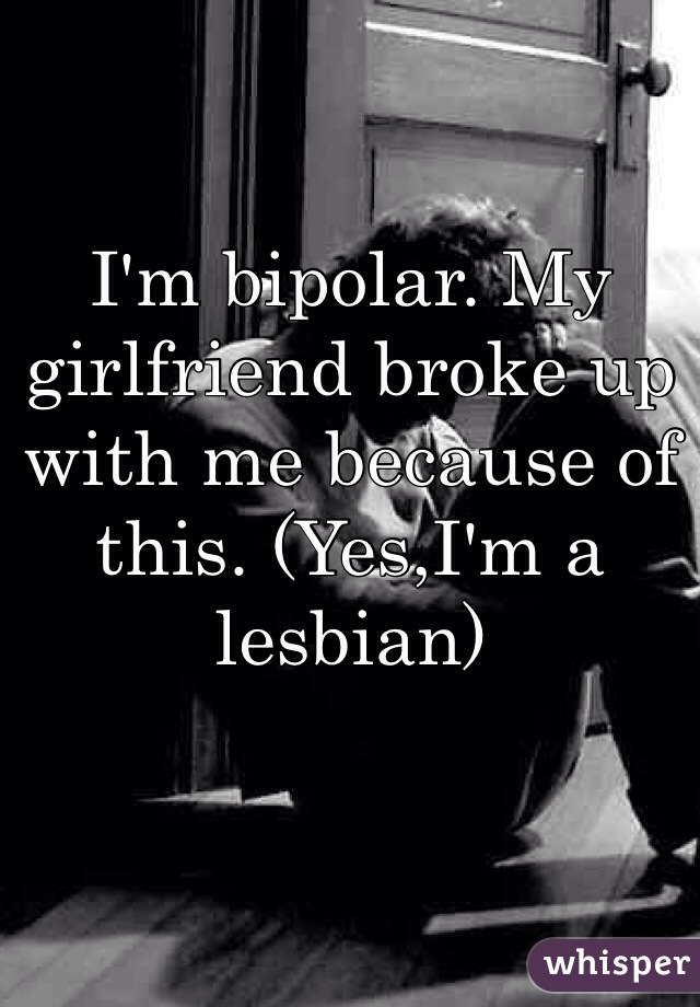 I'm bipolar. My girlfriend broke up with me because of this. (Yes,I'm a lesbian) 