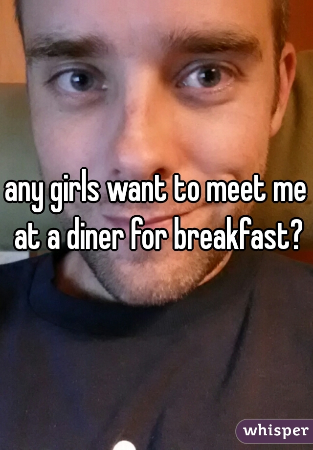 any girls want to meet me at a diner for breakfast?