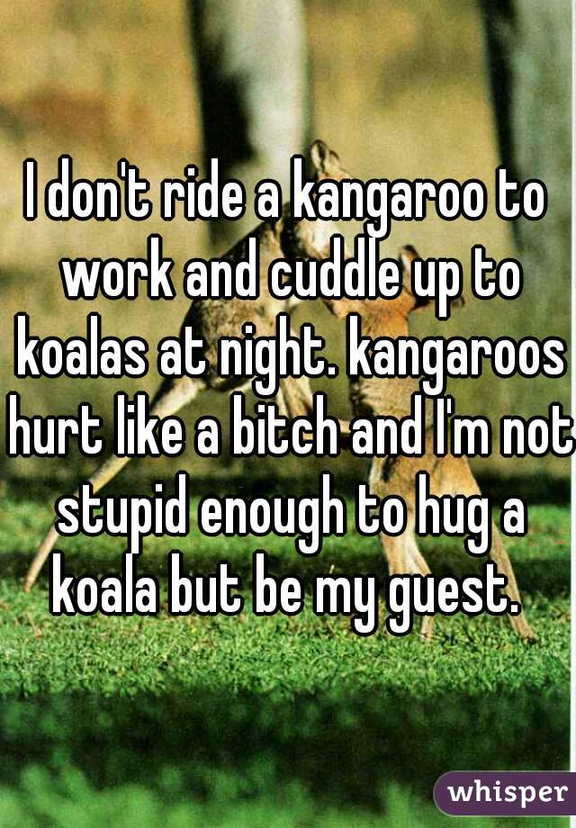 I don't ride a kangaroo to work and cuddle up to koalas at night. kangaroos hurt like a bitch and I'm not stupid enough to hug a koala but be my guest. 