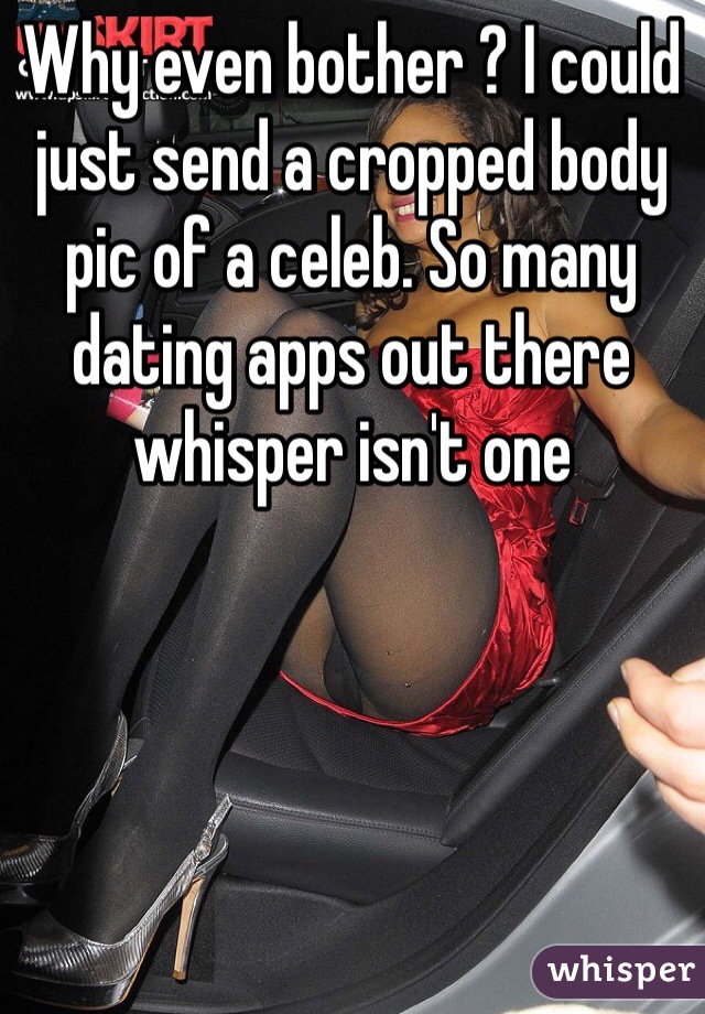 Why even bother ? I could just send a cropped body pic of a celeb. So many dating apps out there whisper isn't one