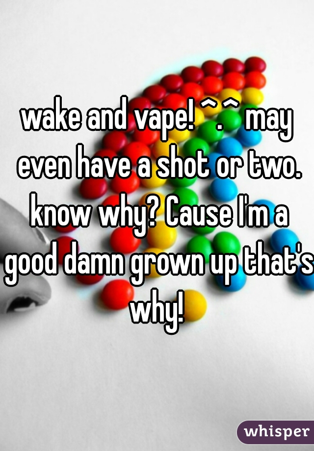 wake and vape! ^.^ may even have a shot or two. know why? Cause I'm a good damn grown up that's why! 