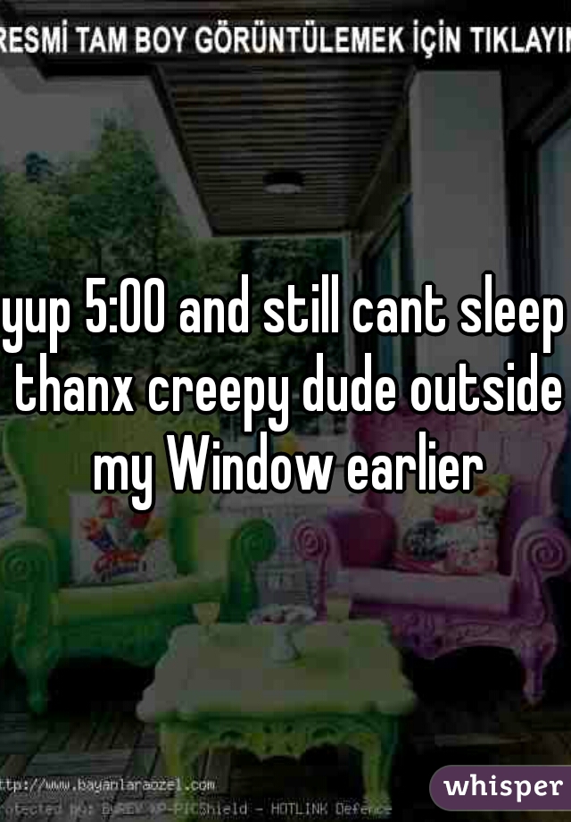 yup 5:00 and still cant sleep thanx creepy dude outside my Window earlier