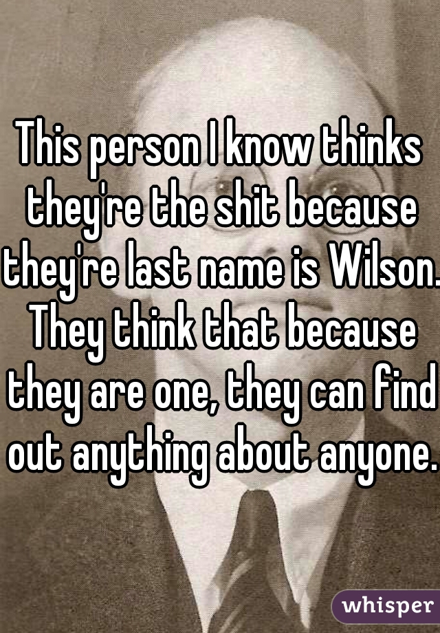 This person I know thinks they're the shit because they're last name is Wilson. They think that because they are one, they can find out anything about anyone.
