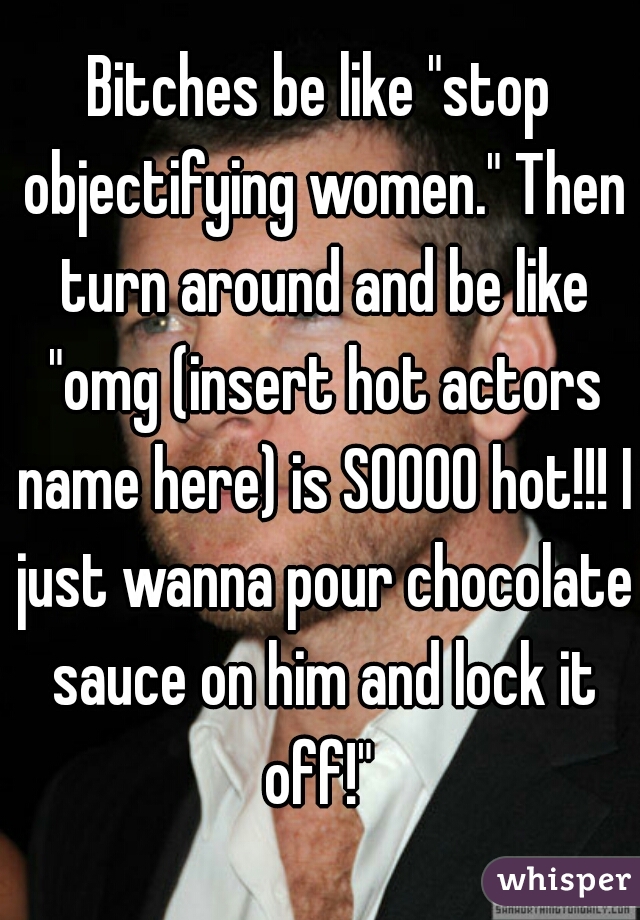 Bitches be like "stop objectifying women." Then turn around and be like "omg (insert hot actors name here) is SOOOO hot!!! I just wanna pour chocolate sauce on him and lock it off!" 
