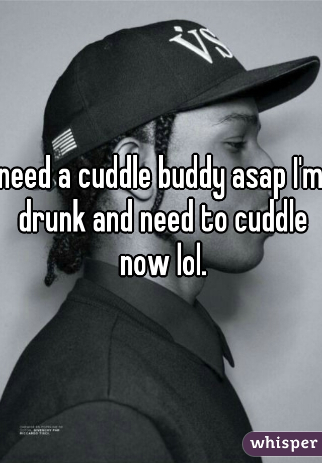 need a cuddle buddy asap I'm drunk and need to cuddle now lol.