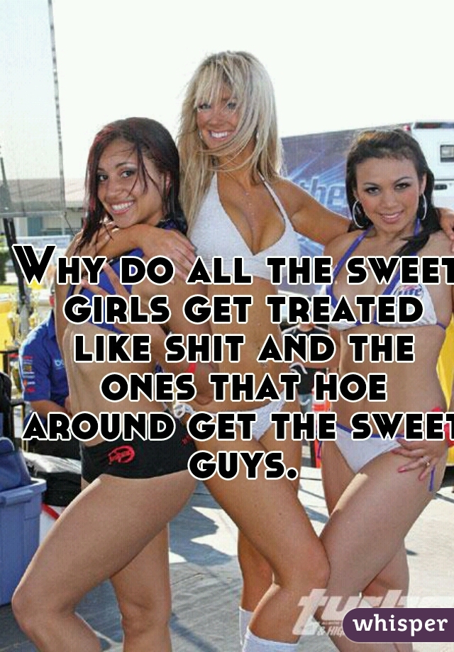 Why do all the sweet girls get treated like shit and the ones that hoe around get the sweet guys.