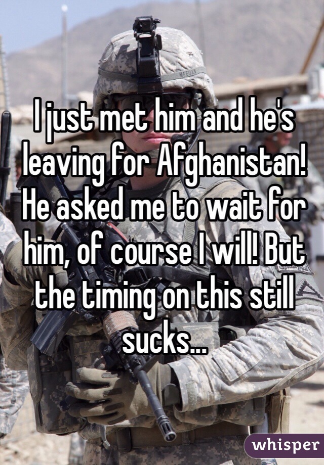 I just met him and he's leaving for Afghanistan! He asked me to wait for him, of course I will! But the timing on this still sucks...