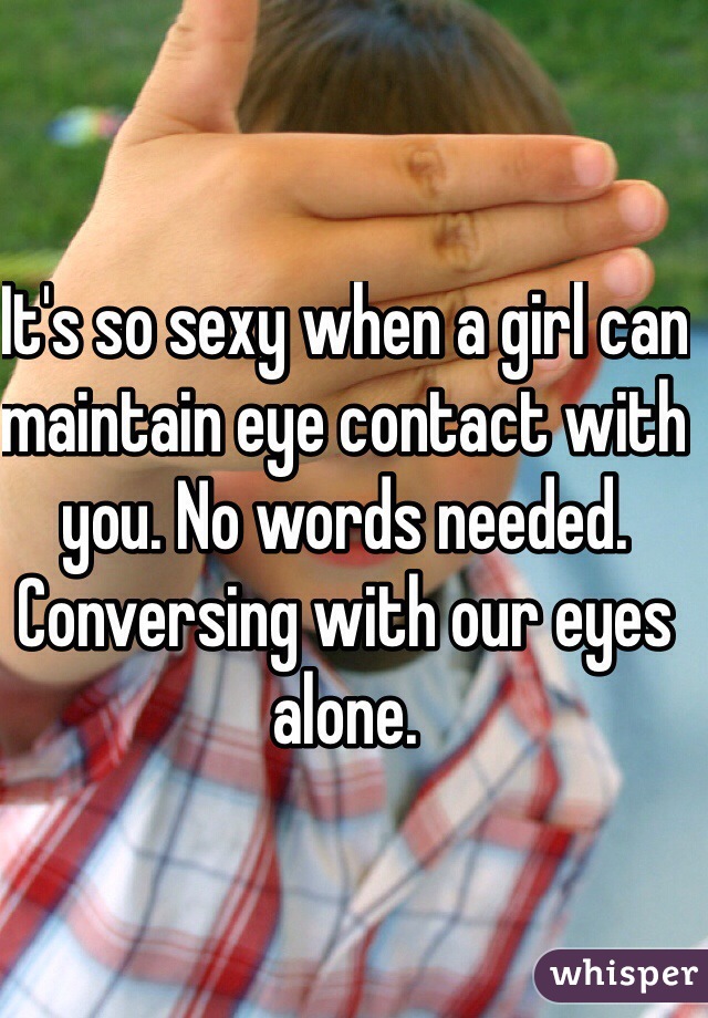 It's so sexy when a girl can maintain eye contact with you. No words needed. Conversing with our eyes alone. 