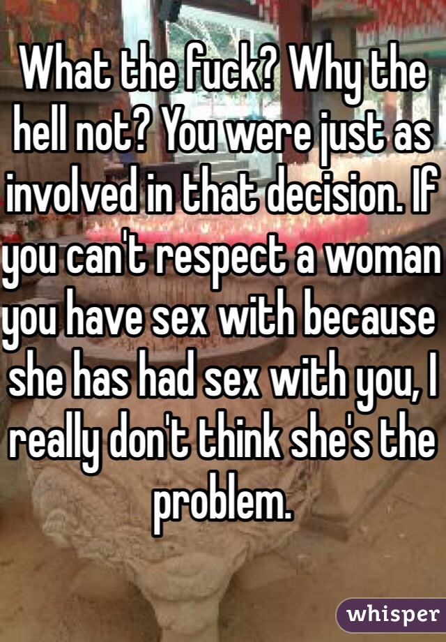 What the fuck? Why the hell not? You were just as involved in that decision. If you can't respect a woman you have sex with because she has had sex with you, I really don't think she's the problem. 
