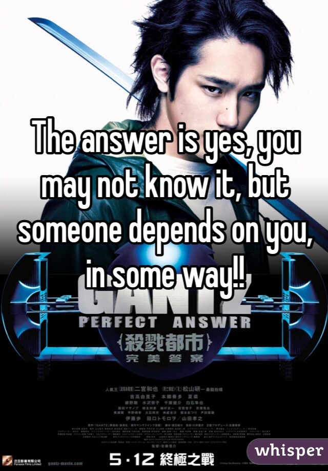 The answer is yes, you may not know it, but someone depends on you, in some way!!