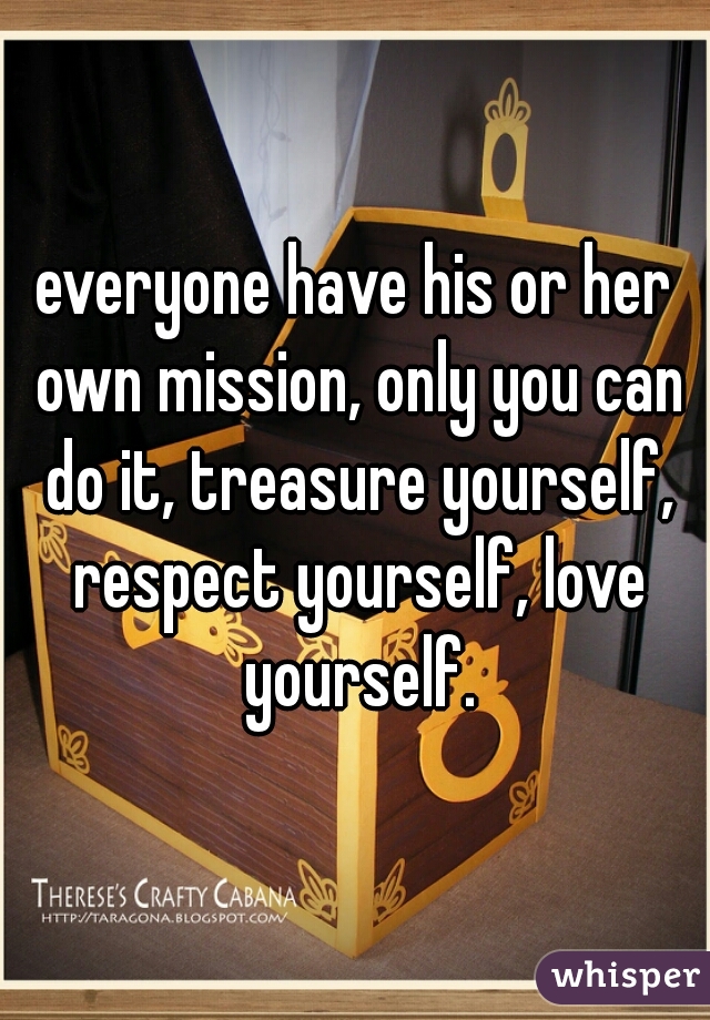 everyone have his or her own mission, only you can do it, treasure yourself, respect yourself, love yourself.