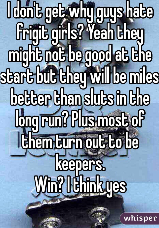 I don't get why guys hate frigit girls? Yeah they might not be good at the start but they will be miles better than sluts in the long run? Plus most of them turn out to be keepers.
Win? I think yes