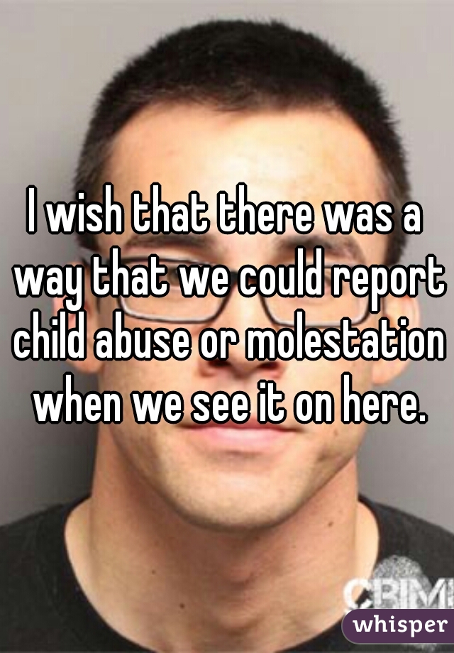 I wish that there was a way that we could report child abuse or molestation when we see it on here.