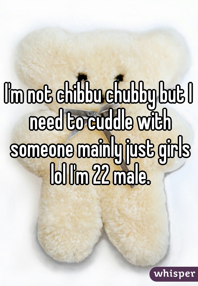 I'm not chibbu chubby but I need to cuddle with someone mainly just girls lol I'm 22 male.