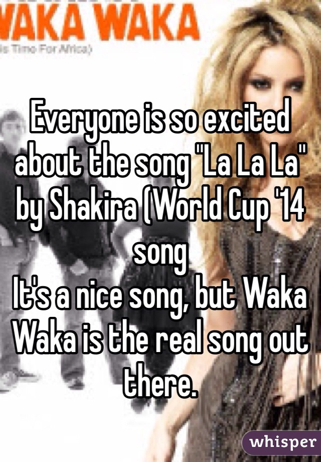 Everyone is so excited about the song "La La La" by Shakira (World Cup '14 song
It's a nice song, but Waka Waka is the real song out there.