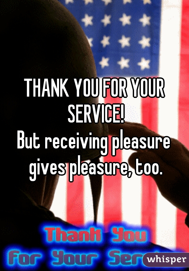 THANK YOU FOR YOUR SERVICE!
But receiving pleasure gives pleasure, too.